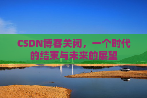 CSDN博客关闭，一个时代的结束与未来的展望
